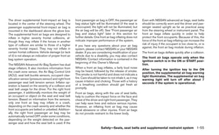 The driver supplemental front-impact air bag is          front passenger air bag is OFF, the passenger air        Even with NISSAN advanced air bags, seat belts
located in the center of the steering wheel. The         bag status light will be illuminated (if the seat is     should be correctly worn and the driver and pas-
passenger supplemental front-impact air bag is           unoccupied, the light will not be illuminated, but       senger seated upright as far as practical away
mounted in the dashboard above the glove box.            the air bag will be off). See “Front passenger air       from the steering wheel or instrument panel. The
The supplemental front air bags are designed to          bag and status light” later in this section for          front air bags inflate quickly in order to help
inflate in higher severity frontal collisions, al-       further details. One front air bag inflating does not    protect the front occupants. Because of this, the
though they may inflate if the forces in another         indicate improper performance of the system.             force of the front air bag inflating can increase the
type of collision are similar to those of a higher                                                                risk of injury if the occupant is too close to, or is
                                                         If you have any questions about your air bag
severity frontal impact. They may not inflate in                                                                  against, the front air bag module during inflation.
                                                         system, please contact NISSAN or your NISSAN
certain frontal collisions. Vehicle damage (or lack      dealer. If you are considering modification of your      The front air bags deflate quickly after a collision.
of it) is not always an indication of proper front air   vehicle due to a disability, you may also contact
                                                                                                                  The front air bags operate only when the
bag system operation.                                    NISSAN. Contact information is contained in the
                                                                                                                  ignition switch is in the ON or START posi-
                                                         beginning of this Owner’s Manual.
The NISSAN Advanced Air Bag System has dual                                                                       tion.
stage inflators. It also monitors information from       When a front air bag inflates, a fairly loud noise
                                                                                                                  After turning the ignition key to the ON
the crash zone sensor, the Air Bag Control Unit          may be heard, followed by the release of smoke.
                                                                                                                  position, the supplemental air bag warning
(ACU), seat belt buckle sensors, occupant clas-          This smoke is not harmful and does not indicate a
                                                                                                                  light illuminates. The supplemental air bag
sification sensor (pressure sensor) and right front      fire. Care should be taken to not inhale it, as it may
                                                                                                                  warning light will turn off after about 7
passenger seat belt tension sensor. Inflator op-         cause irritation and choking. Those with a history
                                                                                                                  seconds if the system is operational.
eration is based on the severity of a collision and      of a breathing condition should get fresh air
seat belt usage for the driver. For the right front      promptly.
passenger, it additionally monitors the weight of        Front air bags, along with the use of seat belts,
an occupant or object on the seat and seat belt          help to cushion the impact force on the face and
tension. Based on information from the sensors,          chest of the driver and right front passenger. They
only one front air bag may inflate in a crash,           can help save lives and reduce serious injuries.
depending on the crash severity and whether the          However, an inflating front air bag may cause
front occupants are belted or unbelted. Addition-        facial abrasions or other injuries. Front air bags
ally, the right front passenger air bag may be           do not provide restraint to the lower body.
automatically turned OFF under some conditions,
depending on the weight detected on the pas-
senger seat and how the seat belt is used. If the
                                                                               Safety—Seats, seat belts and supplemental restraint system 1-55
 