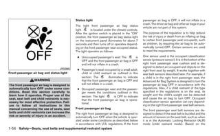 Status light                                         passenger air bag is OFF, it will not inflate in a
                                                                                                    crash. The driver air bag and other air bags in your
                                               The right front passenger air bag status
                                                                                                    vehicle are not part of this system.
                                               light       is located under the climate controls.
                                               After the ignition switch is placed in the ЉONЉ      The purpose of the regulation is to help reduce
                                               position, the front passenger air bag status light   the risk of injury or death from an inflating air bag
                                               on the instrument panel illuminates for about 7      to certain front passenger seat occupants, such
                                               seconds and then turns off or operates depend-       as children, by requiring the air bag to be auto-
                                               ing on the front passenger seat occupied status.     matically turned OFF. Certain sensors are used
                                               The light operates as follows:                       to meet the requirements.

                                                ● Unoccupied passenger’s seat: The         is       One sensor used is the occupant classification
                                                  OFF and the front passenger air bag is OFF        sensor (pressure sensor). It is in the bottom of the
                                                  and will not inflate in a crash.                  right front passenger seat cushion and is de-
                                                                                                    signed to detect an occupant and objects on the
                                    LRS0865     ● Passenger’s seat occupied by a small adult,       right front seat by weight. It works together with
Front passenger air bag and status light          child or child restraint as outlined in this      seat belt sensors described later. For example, if
                                                  section: The            illuminates to indicate   a child is in the right front passenger seat, the
                  WARNING                         that the front passenger air bag is OFF and       Advanced Air Bag System is designed to turn the
The front passenger air bag is designed to        will not inflate in a crash.                      passenger air bag OFF in accordance with the
automatically turn OFF under some con-          ● Occupied passenger seat and the passen-           regulations. Also, if a child restraint of the type
ditions. Read this section carefully to           ger meets the conditions outlined in this         specified in the regulations is on the seat, its
learn how it operates. Proper use of the                                                            weight and the child’s weight can be detected
                                                  section: The light      is OFF to indicate
seat, seat belt and child restraints is nec-                                                        and cause the air bag to turn OFF. Occupant
                                                  that the front passenger air bag is opera-
essary for most effective protection. Fail-                                                         classification sensor operation can vary depend-
                                                  tional.
ure to follow all instructions in this                                                              ing on the right front passenger seat belt sensors.
manual concerning the use of seats, seat       Front passenger air bag
                                                                                                    The front passenger seat belt sensors are de-
belts and child restraints can increase the    The right front passenger air bag is designed to     signed to detect if the seat belt is buckled and the
risk or severity of injury in an accident.     automatically turn OFF when the vehicle is oper-     amount of tension on the seat belt, such as when
                                               ated under some conditions as described below        it is in the Automatic Locking Retractor (ALR)
                                               in accordance with U.S. regulations. If the front    mode (child restraint mode). Based on the
1-56 Safety—Seats, seat belts and supplemental restraint system
 
