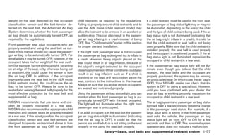 weight on the seat detected by the occupant             child restraints as required by the regulations.         If a child restraint must be used in the front seat,
classification sensor and the belt tension de-          Failing to properly secure child restraints and to       the passenger air bag status light may or may not
tected on the seat belt, the Advanced Air Bag           use the ALR mode (child restraint mode) may              be illuminated, depending on the size of the child
System determines whether the front passenger           allow the restraint to tip or move in an accident or     and the type of child restraint being used. If the air
air bag should be automatically turned OFF, as          sudden stop. This can also result in the passen-         bag status light is not illuminated (indicating that
required by the regulations.                            ger air bag inflating in a crash instead of being        the air bag might inflate in a crash), it could be
                                                        OFF. See “Child restraints” earlier in this section      that the child restraint or seat belt is not being
Front passenger seat adult occupants who are
                                                        for proper use and installation.                         used properly. Make sure that the child restraint is
properly seated and using the seat belt as out-
                                                                                                                 installed properly, the seat belt is used properly
lined in this manual should not cause the passen-       If the right front passenger seat is not occupied        and the occupant is positioned properly. If the air
ger air bag to be automatically turned OFF. For         the passenger air bag is designed not to inflate in      bag status light is not illuminated, reposition the
small adults it may be turned OFF; however, if the      a crash. However, heavy objects placed on the            occupant or child restraint in a rear seat.
occupant takes his/her weight off the seat cush-        seat could result in air bag inflation, because of
ion (for example, by not sitting upright, by sitting    the object’s weight detected by the occupant             If the passenger air bag status light will not illu-
on an edge of the seat, or by otherwise being out       classification sensor. Other conditions could also       minate even though you believe that the child
of position), this could cause the sensor to turn       result in air bag inflation, such as if a child is       restraint, the seat belts and the occupant are
the air bag OFF. In addition, if the occupant           standing on the seat, or if two children are on the      properly positioned, the system may be sensing
improperly uses the seat belt in the ALR mode                                                                    an unoccupied seat (in which case the air bag is
                                                        seat, contrary to the instructions in this manual.
(child restraint mode), this could cause the air                                                                 OFF). Your NISSAN dealer can check that the
                                                        Always be sure that you and all vehicle occupants
bag to be turned OFF. Always be sure to be                                                                       system is OFF by using a special tool. However,
                                                        are seated and restrained properly.
seated and wearing the seat belt properly for the                                                                until you have confirmed with your dealer that
most effective protection by the seat belt and          Using the passenger air bag status light, you can        your air bag is working properly, reposition the
supplemental air bag.                                   monitor when the front passenger air bag is au-          occupant or child restraint in a rear seat.
                                                        tomatically turned OFF with the seat occupied.
NISSAN recommends that pre-teens and chil-                                                                       The air bag system and passenger air bag status
                                                        The light will not illuminate when the right front
dren be properly restrained in a rear seat.                                                                      light will take a few seconds to register a change
                                                        passenger seat is unoccupied.
NISSAN also recommends that appropriate child                                                                    in the passenger seat status. For example, if a
restraints and booster seats be properly installed      If an adult occupant is in the seat but the passen-      large adult who is sitting in the front passenger
in a rear seat. If this is not possible, the occupant   ger air bag status light is illuminated (indicating      seat exits the vehicle, the passenger air bag
classification sensor and seat belt sensors are         that the air bag is OFF), it could be that the           status light will go from OFF to ON for a few
designed to operate as described above to turn          person is a small adult, or is not sitting on the seat   seconds and then to OFF. This is normal system
the front passenger air bag OFF for specified           properly or not using the seat belt properly.            operation and does not indicate a malfunction.
                                                                              Safety—Seats, seat belts and supplemental restraint system 1-57
 