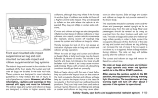 collisions, although they may inflate if the forces       sions or other injuries. Side air bags and curtain
                                                      in another type of collision are similar to those of      and rollover air bags do not provide restraint to
                                                      a higher severity side impact. They are designed          the lower body.
                                                      to inflate on the side where the vehicle is im-
                                                                                                                The seat belts should be correctly worn and the
                                                      pacted. They may not inflate in certain side colli-
                                                                                                                driver and passenger seated upright as far as
                                                      sions.
                                                                                                                practical away from the side air bag. Rear seat
                                                      Curtain and rollover air bags are also designed to        passengers should be seated as far away as
                                                      inflate in certain types of rollover collisions or near   practical from the door finishers and side roof
                                                      rollovers. As a result, certain vehicle movements         rails. The side air bags and curtain and rollover air
                                                      (for example, during severe off roading) may              bags inflate quickly in order to help protect the
                                                      cause the curtain and rollover air bags to inflate.       occupants. Because of this, the force of the side
                                                      Vehicle damage (or lack of it) is not always an           air bag and curtain and rollover air bag inflating
                                                      indication of proper side air bag and curtain and         can increase the risk of injury if the occupant is
                                          LRS2094     rollover air bag operation.                               too close to, or is against, these air bag modules
Front seat-mounted side-impact                                                                                  during inflation. The side air bag will deflate
                                                      When the side air bags and curtain and rollover           quickly after the collision is over.
supplemental air bag and roof-                        air bags inflate, a fairly loud noise may be heard,
mounted curtain side-impact and                       followed by release of smoke. This smoke is not           The curtain and rollover air bags will remain in-
                                                      harmful and does not indicate a fire. Care should         flated for a short time.
rollover supplemental air bag systems                 be taken not to inhale it, as it may cause irritation
                                                      and choking. Those with a history of a breathing          The side air bags and curtain and rollover
The side air bags are located in the outside of the
                                                      condition should get fresh air promptly.                  air bags operate only when the ignition
seatback of the front seats. The curtain and roll-
                                                                                                                switch is in the ON or START position.
over air bags are located in the side roof rails.     Side air bags, along with the use of seat belts,
These systems are designed to meet voluntary          help to cushion the impact force on the chest of          After placing the ignition switch in the ON
guidelines to help reduce the risk of injury to       the front occupants. Curtain and rollover air bags        position, the supplemental air bag warning
out-of-position occupants. However, all of the        help to cushion the impact force to the head of           light illuminates. The supplemental air bag
information, cautions and warnings in this            occupants in the front and rear outboard seating          warning light will turn off after about 7
manual still apply and must be followed.              positions. They can help save lives and reduce            seconds if the system is operational.
The side air bags and curtain and rollover air bags   serious injuries. However, an inflating side air bag
are designed to inflate in higher severity side       or curtain and rollover air bag may cause abra-
                                                                            Safety—Seats, seat belts and supplemental restraint system 1-59
 
