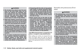 WARNING                       ● Tampering with the side air bag system             Seat belts with pretensioners (Front
● Do not place any objects near the seat-
                                                  may result in serious personal injury.             seats)
                                                  For example, do not change the front
  back of the front seats. Also, do not
                                                  seats by placing material near the seat-                            WARNING
  place any objects (an umbrella, bag,
                                                  backs or by installing additional trim
  etc.) between the front door finisher
                                                  material, such as seat covers, around              ● The pretensioners cannot be reused af-
  and the front seat. Such objects may                                                                 ter activation. They must be replaced
                                                  the side air bag.
  become dangerous projectiles and                                                                     together with the retractor and buckle
  cause injury if a side air bag inflates.      ● Work around and on the side air bag                  as a unit.
                                                  and curtain and rollover air bag systems
● Right after inflation, several side air bag                                                        ● If the vehicle becomes involved in a
                                                  should be done by a NISSAN dealer.
  and curtain and rollover air bag system                                                              collision but a pretensioner is not acti-
                                                  Installation of electrical equipment
  components will be hot. Do not touch                                                                 vated, be sure to have the pretensioner
                                                  should also be done by a NISSAN
  them; you may severely burn yourself.                                                                system checked and, if necessary, re-
                                                  dealer. The SRS wiring harnesses*
● No unauthorized changes should be               should not be modified or discon-                    placed by your NISSAN dealer.
  made to any components or wiring of             nected. Unauthorized electrical test               ● No unauthorized changes should be
  the side air bag and curtain and rollover       equipment and probing devices should                 made to any components or wiring of
  air bag systems. This is to prevent dam-        not be used on the side air bag or cur-              the pretensioner system. This is to pre-
  age to or accidental inflation of the side      tain and rollover air bag systems.                   vent damage to or accidental activation
  air bag and curtain and rollover air bag                                                             of the pretensioners. Tampering with
  systems.                                      * The SRS wiring harness or connectors are             the pretensioner system may result in
                                                yellow or orange for easy identification.              serious personal injury.
● Do not make unauthorized changes to
  your vehicle’s electrical system, sus-        When selling your vehicle, we request that you       ● Work around and on the pretensioner
  pension system or side panel. This            inform the buyer about the side air bag and            system should be done by a NISSAN
  could affect proper operation of the          curtain and rollover air bag systems and guide the     dealer. Installation of electrical equip-
  curtain and rollover air bag systems.         buyer to the appropriate sections in this Owner’s      ment should also be done by a NISSAN
                                                Manual.                                                dealer. Unauthorized electrical test
                                                                                                       equipment and probing devices should
                                                                                                       not be used on the pretensioner system.


1-60 Safety—Seats, seat belts and supplemental restraint system
 