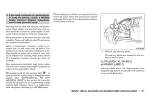 ● If you need to dispose of a pretensioner              When selling your vehicle, we request that you
  or scrap the vehicle, contact a NISSAN                inform the buyer about the pretensioner system
  dealer. Incorrect disposal procedures                 and guide the buyer to the appropriate sections
  could cause personal injury.                          in this Owner’s Manual.

Working with the seat belt retractor, the preten-
sioner helps tighten the seat belt when the ve-
hicle becomes involved in certain types of colli-
sions, helping to restrain front seat occupants.
The pretensioner is encased with the seat belt
retractor. These seat belts are used the same way
as conventional seat belts.
When a pretensioner activates, smoke is re-
leased and a loud noise may be heard. This                                                                                                        WRS0885
smoke is not harmful and does not indicate a fire.                                                         1. SRS Air bag warning labels
Care should be taken not to inhale it, as it may
cause irritation and choking. Those with a history                                                            The warning labels are located on the sur-
of a breathing condition should get fresh air                                                                 face of the sun visor.
promptly.
                                                                                                          SUPPLEMENTAL AIR BAG
After pretensioner activation, load limiters allow                                                        WARNING LABELS
the seat belt to release webbing (if necessary) to
reduce forces against the chest.                                                                          Warning labels about the supplemental front-
                                                                                                          impact air bag system are placed in the vehicle as
The supplemental air bag warning light             is                                                     shown in the illustration.
used to indicate malfunctions in the pretensioner
system. (See ЉSUPPLEMENTAL AIR BAG
WARNING LIGHTЉ in this section for more de-
tails.) If the operation of the supplemental air bag
warning light indicates there is a malfunction,
have the system checked by a NISSAN dealer.
                                                                           Safety—Seats, seat belts and supplemental restraint system 1-61
 