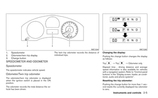 WIC1244                                               WIC1245
1.   Speedometer                                  The twin trip odometer records the distance of   Changing the display:
2.   Odometer/twin trip display                   individual trips.
                                                                                                   Pushing the change button changes the display
3.   Change button                                                                                 as follows:
SPEEDOMETER AND ODOMETER
                                                                                                   Trip       → Trip         → Odometer only
Speedometer                                                                                        Elapsed time , driving distance and average
The speedometer indicates vehicle speed.                                                           speed information is also available for vehicles
                                                                                                   with a navigation system. Refer to “Control panel
Odometer/Twin trip odometer                                                                        buttons” in the “Display screen, heater, air condi-
                                                                                                   tioner, audio and phone systems”.
The odometer/twin trip odometer is displayed
when the ignition switch is placed in the ON                                                       Resetting the trip odometer:
position.
                                                                                                   Pushing the change button for more than 1 sec-
The odometer records the total distance the ve-                                                    ond resets the currently displayed trip odometer
hicle has been driven.                                                                             to zero.
                                                                                                               Instruments and controls 2-5
 