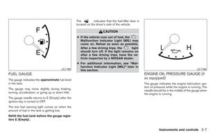 The          indicates that the fuel-filler door is
                                                    located on the driver’s side of the vehicle.

                                                                         CAUTION
                                                    ● If the vehicle runs out of fuel, the
                                                      Malfunction Indicator Light (MIL) may
                                                      come on. Refuel as soon as possible.
                                                      After a few driving trips. the       light
                                                      should turn off. If the light remains on
                                                      after a few driving trips, have the ve-
                                                      hicle inspected by a NISSAN dealer.
                                                    ● For additional information, see “Mal-
                                                      function Indicator Light (MIL)” later in
                                         LIC1199      this section.                                                                                LIC1198

FUEL GAUGE                                                                                                ENGINE OIL PRESSURE GAUGE (if
The gauge indicates the approximate fuel level
                                                                                                          so equipped)
in the tank.                                                                                              The gauge indicates the engine lubrication sys-
                                                                                                          tem oil pressure while the engine is running. The
The gauge may move slightly during braking,
                                                                                                          needle should be in the middle of the gauge when
turning, acceleration, or going up or down hills.                                                         the engine is running.
The gauge needle returns to E (Empty) after the
ignition key is turned to OFF.
The low fuel warning light comes on when the
amount of fuel in the tank is getting low.
Refill the fuel tank before the gauge regis-
ters E (Empty).


                                                                                                                     Instruments and controls 2-7
 