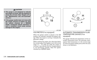 CAUTION
● This gauge is not designed to indicate
  low engine oil level. Use the dipstick to
  check the oil level. (See “Engine oil” in
  the “Maintenance and do-it-yourself”
  section.)
● If the gauge needle does not move with
  the proper amount of engine oil, have
  the vehicle checked by a NISSAN
  dealer. Continued vehicle operation in
  such a condition could cause serious
  damage to the engine.
                                                                                         LIC1136                                            WIC1247
                                              VOLTMETER (if so equipped)                             AUTOMATIC TRANSMISSION FLUID
                                              When the ignition switch is placed in the ON           TEMPERATURE GAUGE (if so
                                              position, the voltmeter indicates the battery volt-    equipped)
                                              age. When the engine is running, it indicates the
                                              generator voltage.                                     This gauge indicates the temperature of the au-
                                                                                                     tomatic transmission fluid. The automatic trans-
                                              While cranking the engine, the volts drop below        mission fluid temperature is in the normal range
                                              the normal range. If the needle is not in the normal
                                              range (11 - 15 volts) ᭺ while the engine is
                                                                         1
                                                                                                     ᭺ when the gauge needle points within the zone
                                                                                                      1
                                                                                                     shown in the illustration.
                                              running, it may indicate that the charging system
                                              is not functioning properly. Have the system
                                              checked by a NISSAN dealer.




2-8 Instruments and controls
 