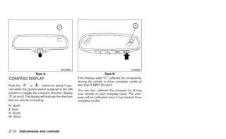WIC0904                                               LIC0583
                     Type A                                                  Type B
COMPASS DISPLAY                                        If the display reads “C”, calibrate the compass by
                                                       driving the vehicle in three complete circles at
Push the         or       button for about 1 sec-      less than 5 MPH (8 km/h).
ond when the ignition switch is placed in the ON       You can also calibrate the compass by driving
position to toggle the compass direction display       your vehicle on your everyday route. The com-
᭺ on or off. The display will indicate the direction
 1                                                     pass will be calibrated once it has tracked three
that the vehicle is heading.                           complete circles.
N: North
E: East
S: South
W: West



2-10 Instruments and controls
 
