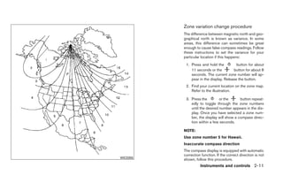 Zone variation change procedure
          The difference between magnetic north and geo-
          graphical north is known as variance. In some
          areas, this difference can sometimes be great
          enough to cause false compass readings. Follow
          these instructions to set the variance for your
          particular location if this happens:
           1. Press and hold the          button for about
              11 seconds or the         button for about 8
              seconds. The current zone number will ap-
              pear in the display. Release the button.
           2. Find your current location on the zone map.
              Refer to the illustration.

           3. Press the         or the      button repeat-
              edly to toggle through the zone numbers
              until the desired number appears in the dis-
              play. Once you have selected a zone num-
              ber, the display will show a compass direc-
              tion within a few seconds.

          NOTE:
          Use zone number 5 for Hawaii.
          Inaccurate compass direction
          The compass display is equipped with automatic
          correction function. If the correct direction is not
WIC0355
          shown, follow this procedure.
                    Instruments and controls 2-11
 