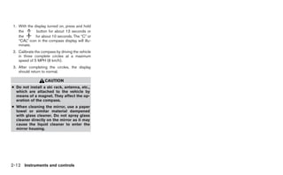 1. With the display turned on, press and hold
    the       button for about 13 seconds or
    the       for about 10 seconds. The “C” or
    “CAL” icon in the compass display will illu-
    minate.
 2. Calibrate the compass by driving the vehicle
    in three complete circles at a maximum
    speed of 5 MPH (8 km/h).
 3. After completing the circles, the display
    should return to normal.

                    CAUTION
● Do not install a ski rack, antenna, etc.,
  which are attached to the vehicle by
  means of a magnet. They affect the op-
  eration of the compass.
● When cleaning the mirror, use a paper
  towel or similar material dampened
  with glass cleaner. Do not spray glass
  cleaner directly on the mirror as it may
  cause the liquid cleaner to enter the
  mirror housing.




2-12 Instruments and controls
 