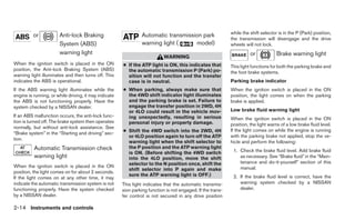 while the shift selector is in the P (Park) position,
          or           Anti-lock Braking                        Automatic transmission park
                                                                                                             the transmission will disengage and the drive
                       System (ABS)                             warning light (     model)                   wheels will not lock.
                       warning light                                                                                   or            Brake warning light
                                                                            WARNING
When the ignition switch is placed in the ON           ● If the ATP light is ON, this indicates that         This light functions for both the parking brake and
position, the Anti-lock Braking System (ABS)             the automatic transmission P (Park) po-             the foot brake systems.
warning light illuminates and then turns off. This       sition will not function and the transfer
indicates the ABS is operational.                        case is in neutral.                                 Parking brake indicator
If the ABS warning light illuminates while the         ● When parking, always make sure that                 When the ignition switch is placed in the ON
engine is running, or while driving, it may indicate     the 4WD shift indicator light illuminates           position, the light comes on when the parking
the ABS is not functioning properly. Have the            and the parking brake is set. Failure to            brake is applied.
system checked by a NISSAN dealer.                       engage the transfer position in 2WD, 4H
                                                         or 4LO could result in the vehicle mov-             Low brake fluid warning light
If an ABS malfunction occurs, the anti-lock func-        ing unexpectedly, resulting in serious              When the ignition switch is placed in the ON
tion is turned off. The brake system then operates       personal injury or property damage.                 position, the light warns of a low brake fluid level.
normally, but without anti-lock assistance. See
“Brake system” in the “Starting and driving” sec-      ● Shift the 4WD switch into the 2WD, 4H               If the light comes on while the engine is running
                                                         or 4LO position again to turn off the ATP           with the parking brake not applied, stop the ve-
tion.
                                                         warning light when the shift selector to            hicle and perform the following:
          Automatic Transmission check                   the P position and the ATP warning light
                                                         is ON. (Before shifting the 4WD switch               1. Check the brake fluid level. Add brake fluid
          warning light                                  into the 4LO position, move the shift                   as necessary. See “Brake fluid” in the “Main-
                                                         selector to the N position once, shift the              tenance and do-it-yourself” section of this
When the ignition switch is placed in the ON                                                                     manual.
                                                         shift selector into P again and make
position, the light comes on for about 2 seconds.
                                                         sure the ATP warning light is OFF.)                  2. If the brake fluid level is correct, have the
If the light comes on at any other time, it may
indicate the automatic transmission system is not      This light indicates that the automatic transmis-         warning system checked by a NISSAN
functioning properly. Have the system checked          sion parking function is not engaged. If the trans-       dealer.
by a NISSAN dealer.                                    fer control is not secured in any drive position

2-14 Instruments and controls
 