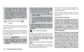● If the gauge indicates engine coolant                 ● Do not drive on dry hard surface roads              The low tire pressure warning light warns of low
  temperature over the normal range,                      in the 4H or 4LO position. If the 4WD               tire pressure or indicates that the TPMS is not
  stop the vehicle as soon as safely pos-                 warning light turns on when you are                 functioning properly.
  sible. If the engine is overheated, con-                driving on dry hard surface roads:                  After the ignition switch is placed in the ON
  tinued operation of the vehicle may se-                                                                     position, this light illuminates for about 1 second
                                                           – in the 4H position, shift the 4WD shift
  riously damage the engine. See “If your                                                                     and turns off.
                                                             switch to 2WD.
  vehicle overheats” in the “In case of
  emergency” section for immediate ac-                     – in the 4LO position, stop the vehicle,           Low tire pressure warning:
  tion required.                                             move the shift selector to the N posi-
                                                             tion with the brake pedal depressed,             If the vehicle is being driven with low tire
          4WD warning light (                                and shift the 4WD shift switch to                pressure, the warning light will illuminate.
                                                             2WD.                                             A CHECK TIRE PRESSURE warning also
          model)                                                                                              appears in the vehicle information display.
                                                        ● If the warning light is still on after the          If you select the tire pressure information
The 4WD warning light comes on when the key               above operation, have your vehicle                  in the display (if so equipped), the LOW
switch is turned to ON. It turns off soon after the       checked by a NISSAN dealer as soon as
                                                                                                              PRESSURE warning message will be dis-
engine is started.                                        possible.
                                                                                                              played. The tire pressure for each tire will
If the engine or vehicle is not functioning properly,            Low fuel warning light                       also be displayed.
the warning light will either remain illuminated or                                                           When the low tire pressure warning light
blink. See “4WD warning light” in the “Starting         This light comes on when the fuel level in the fuel   illuminates, you should stop and adjust the
and driving” section.                                   tank is getting low. Refuel as soon as it is conve-   tire pressure of all 4 tires to the recom-
                                                        nient, preferably before the fuel gauge reaches E     mended COLD tire pressure shown on the
                      CAUTION                           (Empty). There will be a small reserve of fuel
                                                                                                              Tire and Loading Information label located
                                                        in the tank when the fuel gauge needle
● If the warning light comes on or blinks                                                                     in the driver’s door opening. The low tire
                                                        reaches E (Empty).
  during operation, have your vehicle                                                                         pressure warning light does not automati-
  checked by a NISSAN dealer as soon as                           Low tire pressure warning light             cally turn off when the tire pressure is ad-
  possible.                                                                                                   justed. After the tire is inflated to the rec-
                                                        Your vehicle is equipped with a Tire Pressure         ommended pressure, the vehicle must be
                                                        Monitoring System (TPMS) that monitors the tire       driven at speeds above 16 MPH (25 km/h)
                                                        pressure of all tires except the spare.               to activate the TPMS and turn off the low
2-16 Instruments and controls
 
