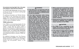 tire pressure warning light. Use a tire pres-                                                          ● When a spare tire is mounted or a wheel
                                                                         WARNING
sure gauge to check the tire pressure.                                                                   is replaced, tire pressure will not be
                                                      ● If the light does not illuminate with the
The CHECK TIRE PRESSURE warning is active                                                                indicated, the TPMS will not function
                                                        ignition switch in the ON position, have
as long as the low tire pressure warning light                                                           and the low tire pressure warning light
                                                        the vehicle checked by a NISSAN dealer
remains illuminated.                                                                                     will flash for approximately 1 minute.
                                                        as soon as possible.
                                                                                                         The light will remain on after 1 minute.
For additional information, see “Vehicle informa-     ● If the light illuminates while driving,          Contact your NISSAN dealer as soon as
tion display” in the “Instruments and controls”         avoid sudden steering maneuvers or               possible for tire replacement and/or
section and “Tire Pressure Monitoring System            abrupt braking, reduce vehicle speed,            system resetting.
(TPMS)” in the “Starting and driving” section and       pull off the road to a safe location and
                                                                                                       ● Replacing tires with those not originally
in the “In case of emergency” section.                  stop the vehicle as soon as possible.
                                                                                                         specified by NISSAN could affect the
                                                        Driving with under-inflated tires may
TPMS malfunction:                                                                                        proper operation of the TPMS.
                                                        permanently damage the tires and in-
If the TPMS is not functioning properly, the low        crease the likelihood of tire failure. Se-
                                                        rious vehicle damage could occur and                             CAUTION
tire pressure warning light will flash for approxi-
mately 1 minute when the ignition switch is             may lead to an accident and could re-          ● The TPMS is not a substitute for the
placed in the ON position. The light will remain on     sult in serious personal injury. Check           regular tire pressure check. Be sure to
                                                        the tire pressure for all four tires. Adjust     check the tire pressure regularly.
after the 1 minute. Have the system checked by a
                                                        the tire pressure to the recommended
NISSAN dealer. The CHECK TIRE PRESSURE
                                                        COLD tire pressure shown on the Tire           ● If the vehicle is being driven at speeds
warning does not appear if the low tire pressure        and Loading Information label located            of less than 16 MPH (25 km/h), the
warning light illuminates to indicate a TPMS mal-       in the driver’s door opening to turn the         TPMS may not operate correctly.
function.                                               low tire pressure warning light OFF. If        ● Be sure to install the specified size of
For additional information, see “Tire Pressure          the light still comes on while driving           tires to the 4 wheels correctly.
Monitoring System (TPMS)” in the “Starting and          after adjusting the tire pressure, a tire
driving” section and “Tire pressure” in the “Main-      may be flat. If you have a flat tire, re-
tenance and do-it-yourself” section in this             place it with a spare tire as soon as
                                                        possible.
manual.



                                                                                                               Instruments and controls 2-17
 