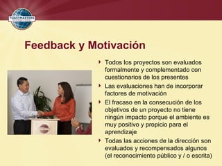 Feedback y Motivación
 Todos los proyectos son evaluados
formalmente y complementado con
cuestionarios de los presentes
 Las evaluaciones han de incorporar
factores de motivación
 El fracaso en la consecución de los
objetivos de un proyecto no tiene
ningún impacto porque el ambiente es
muy positivo y propicio para el
aprendizaje
 Todas las acciones de la dirección son
evaluados y recompensados algunos
(el reconocimiento público y / o escrita)
 