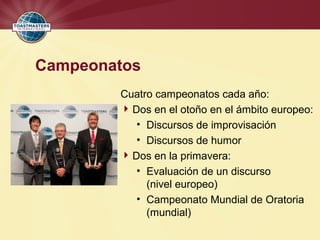 Campeonatos
Cuatro campeonatos cada año:
Dos en el otoño en el ámbito europeo:
• Discursos de improvisación
• Discursos de humor
Dos en la primavera:
• Evaluación de un discurso
(nivel europeo)
• Campeonato Mundial de Oratoria
(mundial)
 