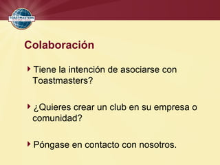 Colaboración
Tiene la intención de asociarse con
Toastmasters?
¿Quieres crear un club en su empresa o
comunidad?
Póngase en contacto con nosotros.
 