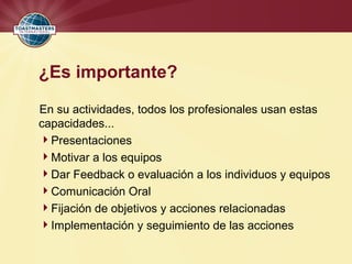 ¿Es importante?
En su actividades, todos los profesionales usan estas
capacidades...
Presentaciones
Motivar a los equipos
Dar Feedback o evaluación a los individuos y equipos
Comunicación Oral
Fijación de objetivos y acciones relacionadas
Implementación y seguimiento de las acciones
 
