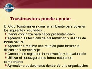 Toastmasters puede ayudar...
El Club Toastmasters crear el ambiente para obtener
los siguientes resultados ...
Ganar confianza para hacer presentaciones
Aprender las técnicas de presentación y usarlas de
forma natural
Aprender a realizar una reunión para facilitar la
discusión y aprendizaje
Conocer las reglas de la motivación y la evaluación
Utilizar el liderazgo como forma natural de
comportarse
Aprender a posicionarse dentro de una organización
 