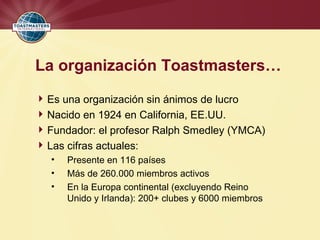 La organización Toastmasters…
Es una organización sin ánimos de lucro
Nacido en 1924 en California, EE.UU.
Fundador: el profesor Ralph Smedley (YMCA)
Las cifras actuales:
• Presente en 116 países
• Más de 260.000 miembros activos
• En la Europa continental (excluyendo Reino
Unido y Irlanda): 200+ clubes y 6000 miembros
 