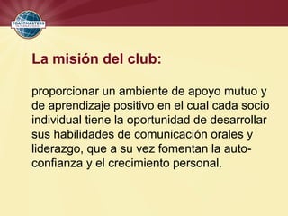 La misión del club:
proporcionar un ambiente de apoyo mutuo y
de aprendizaje positivo en el cual cada socio
individual tiene la oportunidad de desarrollar
sus habilidades de comunicación orales y
liderazgo, que a su vez fomentan la auto-
confianza y el crecimiento personal.
 