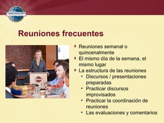 Reuniones frecuentes
 Reuniones semanal o
quincenalmente
 El mismo día de la semana, el
mismo lugar
 La estructura de las reuniones
• Discursos / presentaciones
preparadas
• Practicar discursos
improvisados
• Practicar la coordinación de
reuniones
• Las evaluaciones y comentarios
 