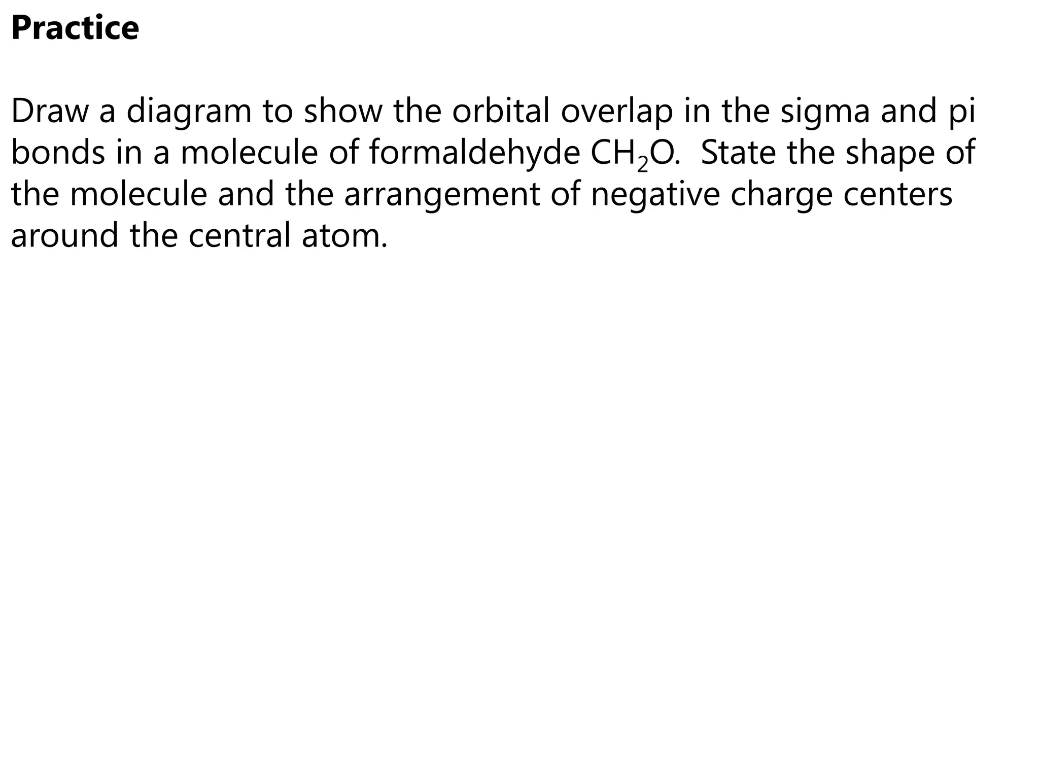 Practice

Draw a diagram to show the orbital overlap in the sigma and pi
bonds in a molecule of formaldehyde CH2O. State the shape of
the molecule and the arrangement of negative charge centers
around the central atom.
 