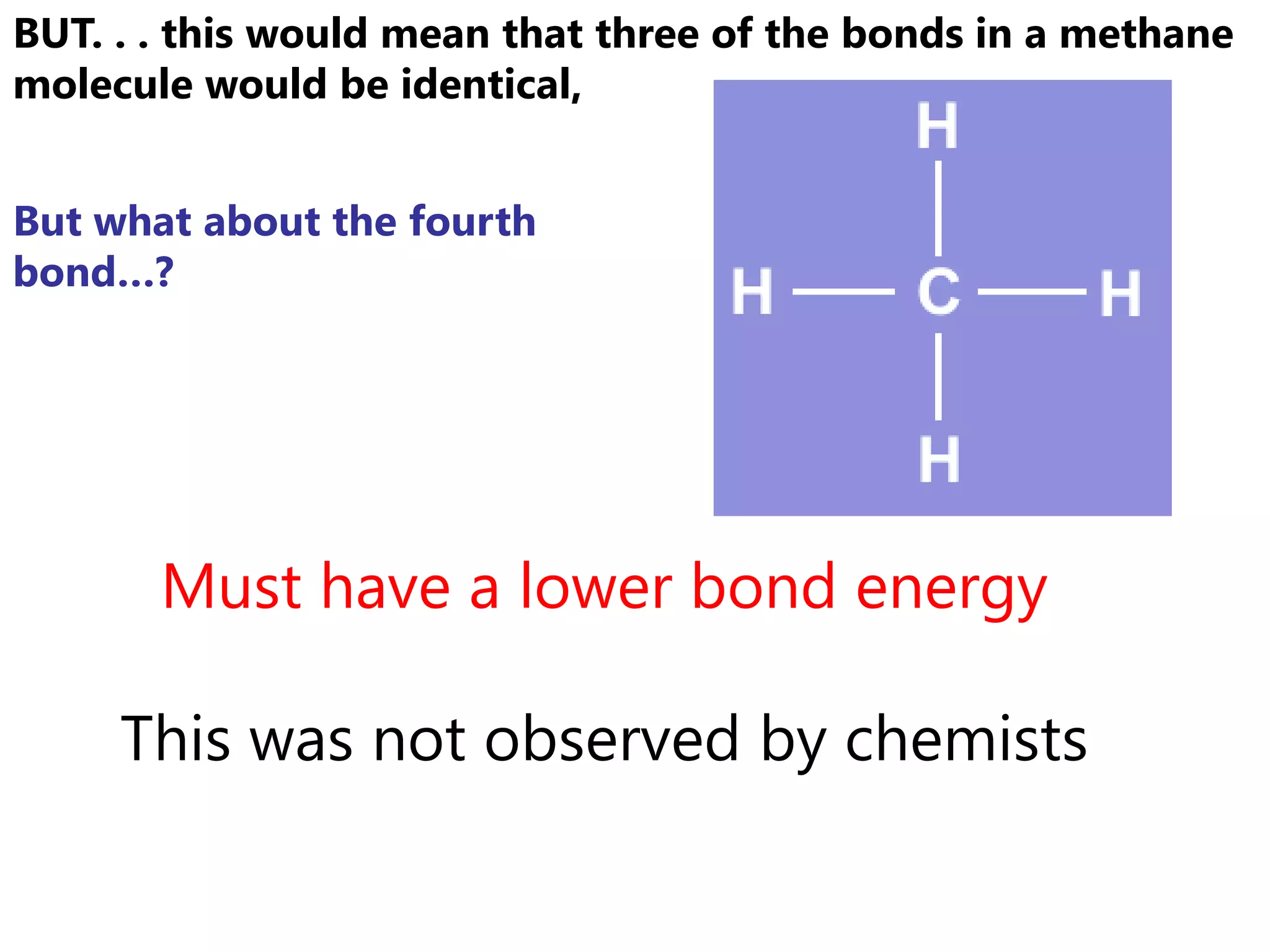 BUT. . . this would mean that three of the bonds in a methane
molecule would be identical,


But what about the fourth
bond…?




       Must have a lower bond energy

     This was not observed by chemists
 