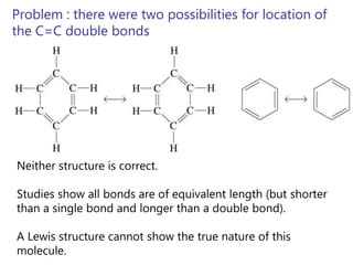 Problem : there were two possibilities for location of
the C=C double bonds




Neither structure is correct.

Studies show all bonds are of equivalent length (but shorter
than a single bond and longer than a double bond).

A Lewis structure cannot show the true nature of this
molecule.
 