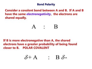 Bond Polarity

 Consider a covalent bond between A and B. If A and B
 have the same electronegativity, the electrons are
 shared equally.


                   A       :       B

If B is more electronegative than A, the shared
electrons have a greater probability of being found
closer to B. POLAR COVALENT


              + A             :       B -
 