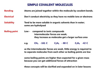 SIMPLE COVALENT MOLECULES
Bonding         Atoms are joined together within the molecule by covalent bonds.

Electrical      Don’t conduct electricity as they have no mobile ions or electrons

Solubility      Tend to be more soluble in organic solvents than in water;
                some are hydrolysed

Boiling point   Low -   compared to ionic compounds
                          intermolecular forces are weak;
                          they increase as molecules get a larger surface area

                e.g.     CH4    -161 C       C2H6    - 88 C       C3H8   -42 C

                as the intermolecular forces are weak, little energy is required to
                to separate molecules from each other so boiling points are low

                some boiling points are higher than expected for a given mass
                because you can get additional forces of attraction

                these concepts will be clarified and expanded on in later lessons
 