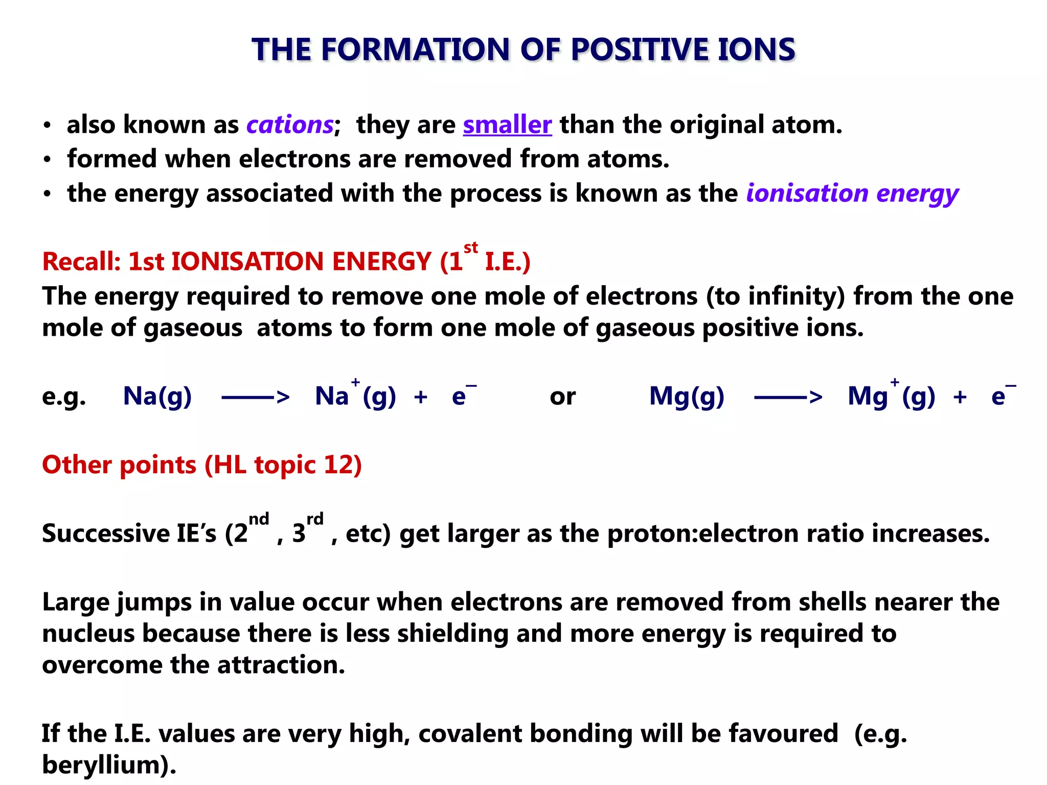 THE FORMATION OF POSITIVE IONS

• also known as cations; they are smaller than the original atom.
• formed when electrons are removed from atoms.
• the energy associated with the process is known as the ionisation energy
                                     st
Recall: 1st IONISATION ENERGY (1 I.E.)
The energy required to remove one mole of electrons (to infinity) from the one
mole of gaseous atoms to form one mole of gaseous positive ions.
                             +                                            +
e.g.   Na(g)   ——> Na (g) + e¯               or      Mg(g)    ——> Mg (g) + e¯

Other points (HL topic 12)
                 nd     rd
Successive IE‘s (2    , 3 , etc) get larger as the proton:electron ratio increases.

Large jumps in value occur when electrons are removed from shells nearer the
nucleus because there is less shielding and more energy is required to
overcome the attraction.

If the I.E. values are very high, covalent bonding will be favoured (e.g.
beryllium).
 