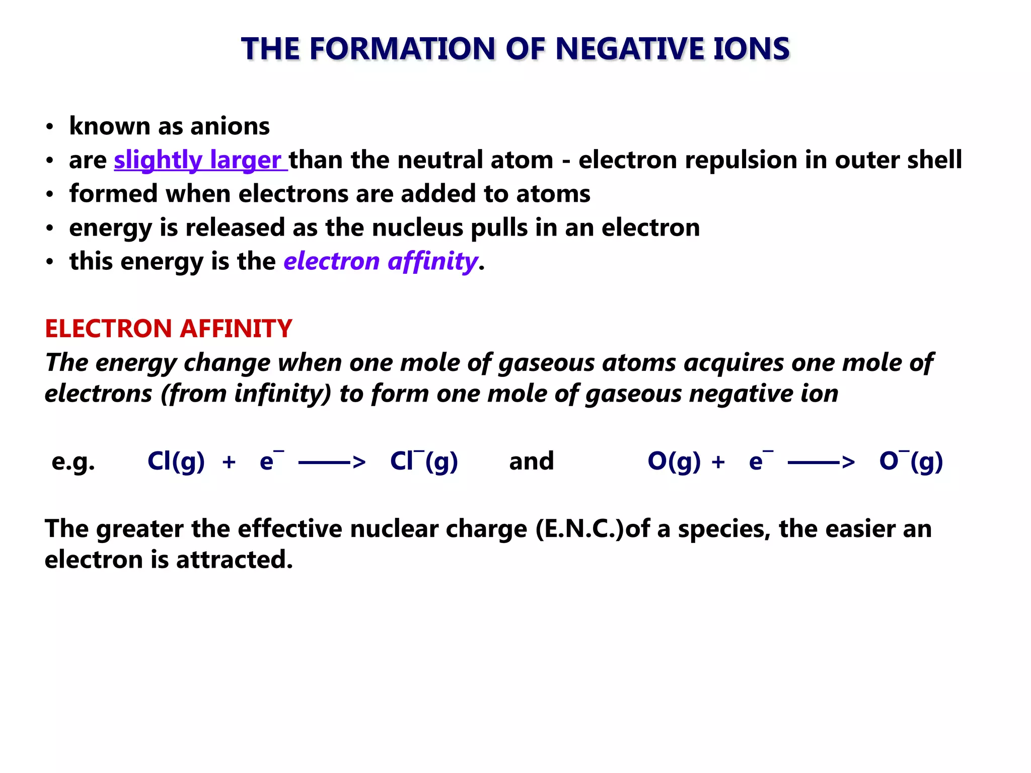 THE FORMATION OF NEGATIVE IONS

•   known as anions
•   are slightly larger than the neutral atom - electron repulsion in outer shell
•   formed when electrons are added to atoms
•   energy is released as the nucleus pulls in an electron
•   this energy is the electron affinity.

ELECTRON AFFINITY
The energy change when one mole of gaseous atoms acquires one mole of
electrons (from infinity) to form one mole of gaseous negative ion

e.g.      Cl(g) + e¯ ——> Cl¯(g)          and         O(g) + e¯ ——> O¯(g)

The greater the effective nuclear charge (E.N.C.)of a species, the easier an
electron is attracted.
 