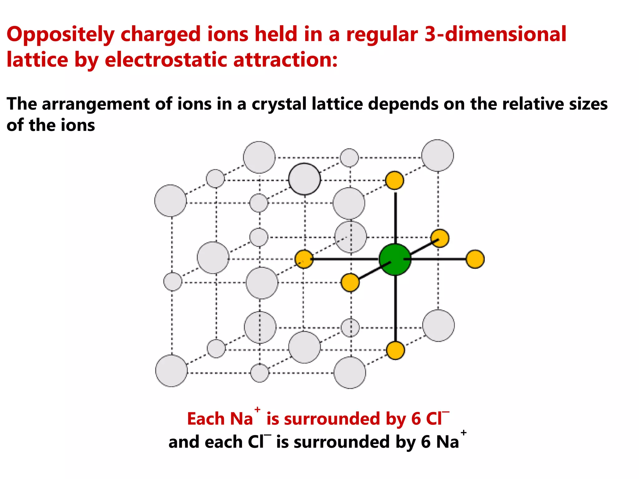 Oppositely charged ions held in a regular 3-dimensional
lattice by electrostatic attraction:

The arrangement of ions in a crystal lattice depends on the relative sizes
of the ions




                              +
                     Each Na is surrounded by 6 Cl¯
                                                      +
                   and each Cl¯ is surrounded by 6 Na
 