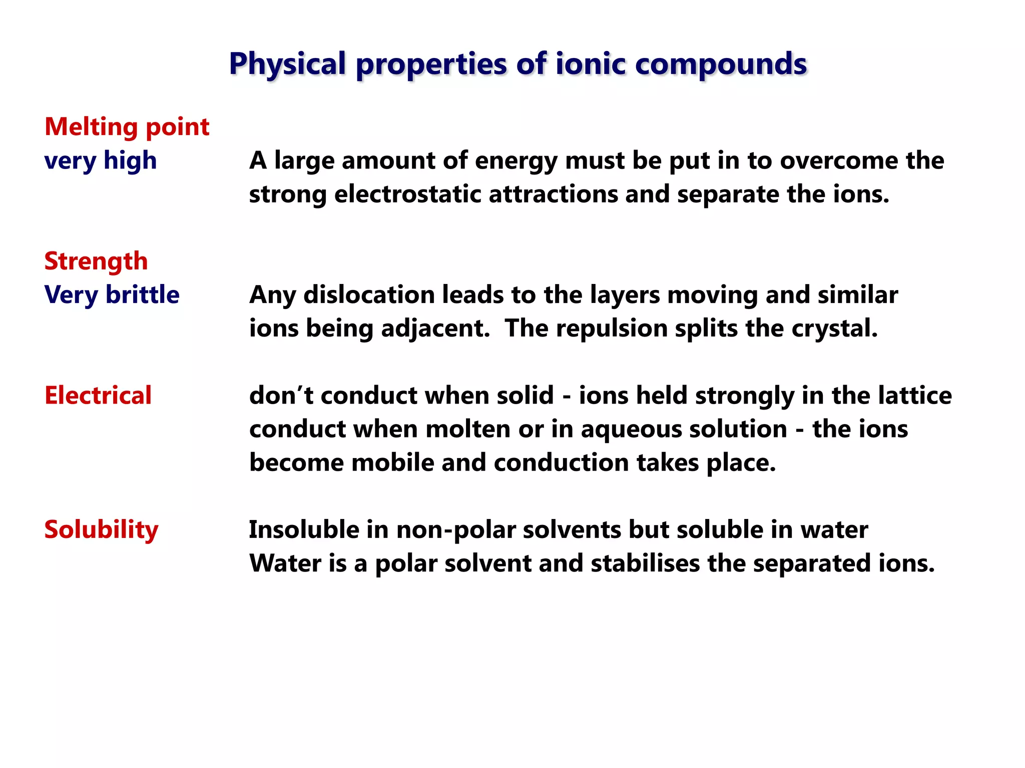 Physical properties of ionic compounds
Melting point
very high        A large amount of energy must be put in to overcome the
                 strong electrostatic attractions and separate the ions.

Strength
Very brittle     Any dislocation leads to the layers moving and similar
                 ions being adjacent. The repulsion splits the crystal.

Electrical       don‘t conduct when solid - ions held strongly in the lattice
                 conduct when molten or in aqueous solution - the ions
                 become mobile and conduction takes place.

Solubility       Insoluble in non-polar solvents but soluble in water
                 Water is a polar solvent and stabilises the separated ions.
 