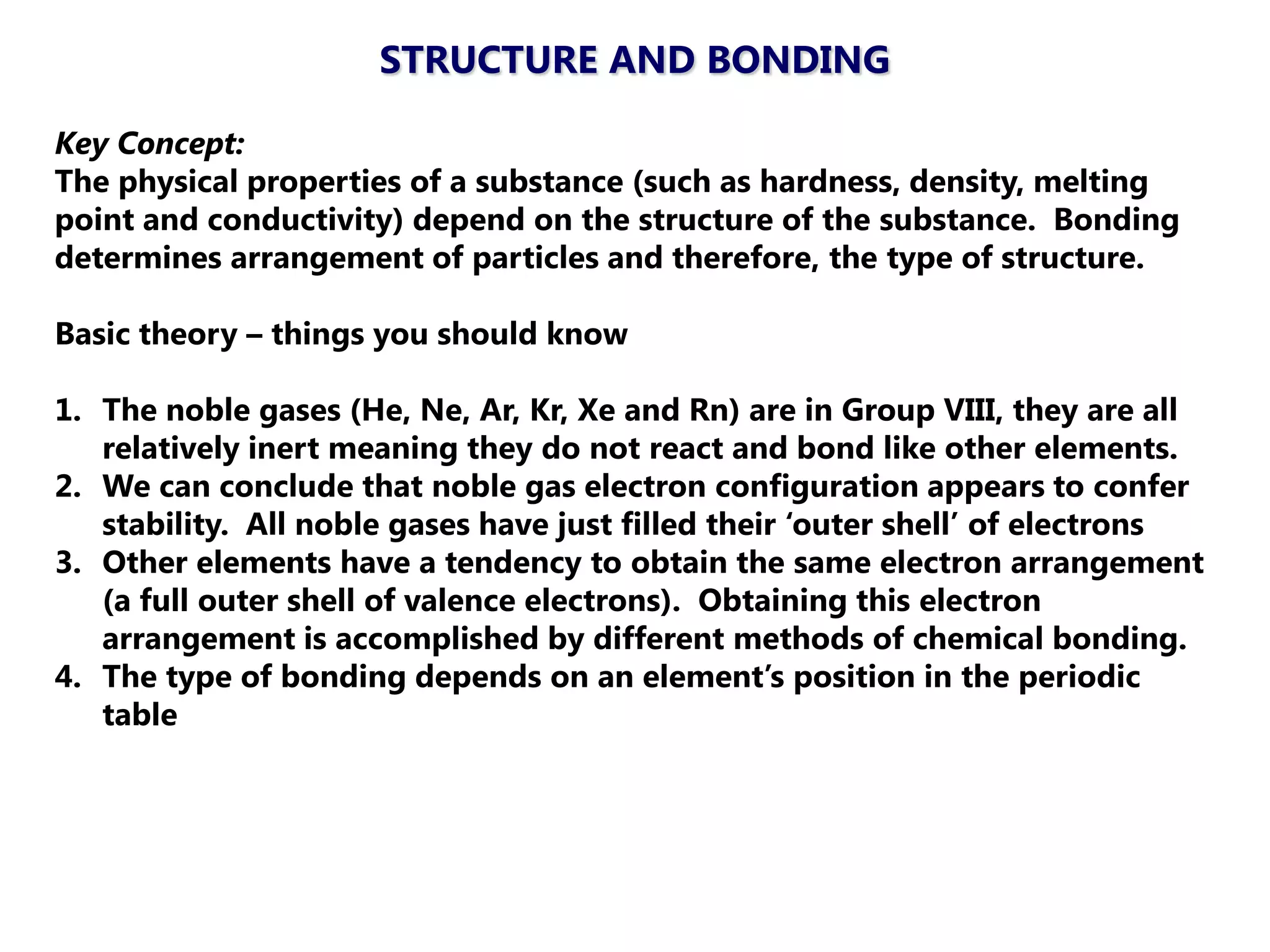 STRUCTURE AND BONDING

Key Concept:
The physical properties of a substance (such as hardness, density, melting
point and conductivity) depend on the structure of the substance. Bonding
determines arrangement of particles and therefore, the type of structure.

Basic theory – things you should know

1. The noble gases (He, Ne, Ar, Kr, Xe and Rn) are in Group VIII, they are all
   relatively inert meaning they do not react and bond like other elements.
2. We can conclude that noble gas electron configuration appears to confer
   stability. All noble gases have just filled their ‗outer shell‘ of electrons
3. Other elements have a tendency to obtain the same electron arrangement
   (a full outer shell of valence electrons). Obtaining this electron
   arrangement is accomplished by different methods of chemical bonding.
4. The type of bonding depends on an element‘s position in the periodic
   table
 