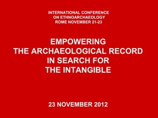 EMPOWERING
THE ARCHAEOLOGICAL RECORD
IN SEARCH FOR
THE INTANGIBLE
23 NOVEMBER 2012
INTERNATIONAL CONFERENCE
ON ETHNOARCHAEOLOGY
ROME NOVEMBER 21-23
 