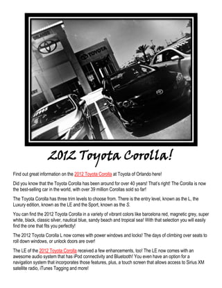 2012 Toyota Corolla!
Find out great information on the 2012 Toyota Corolla at Toyota of Orlando here!
Did you know that the Toyota Corolla has been around for over 40 years! That’s right! The Corolla is now
the best-selling car in the world, with over 39 million Corollas sold so far!
The Toyota Corolla has three trim levels to choose from. There is the entry level, known as the L, the
Luxury edition, known as the LE and the Sport, known as the S.
You can find the 2012 Toyota Corolla in a variety of vibrant colors like barcelona red, magnetic grey, super
white, black, classic silver, nautical blue, sandy beach and tropical sea! With that selection you will easily
find the one that fits you perfectly!
The 2012 Toyota Corolla L now comes with power windows and locks! The days of climbing over seats to
roll down windows, or unlock doors are over!
The LE of the 2012 Toyota Corolla received a few enhancements, too! The LE now comes with an
awesome audio system that has iPod connectivity and Bluetooth! You even have an option for a
navigation system that incorporates those features, plus, a touch screen that allows access to Sirius XM
satellite radio, iTunes Tagging and more!
 