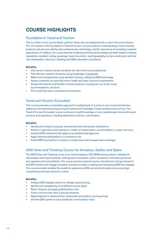 100
COURSE HIGHLIGHTS
Foundation in Travel and Tourism
This is a three-in-one course ideally suited for those who are inexperienced or new to the travel industry.
The 13 modules in the Foundation in Travel & Tourism course provide an understanding of travel industry
products and services sold by travel professionals, technology, and the importance of exceeding customer
expectations. In addition, the course teaches fundamental technical knowledge and skills linked to industry
regulations, standard coding, passenger travel documents, world geography, air fare construction and fare
rule interpretation, electronic ticketing and GDS reservation procedures.
Benefits:
•	 Cite tourism industry trends and define the role of the travel professional
•	 Plan efficient customer itineraries using knowledge of geography
•	 Make travel arrangements using standard industry coding and GDS technology
•	 Advise customers on travel document, health and travel insurance requirements
•	 Assess the features and benefits of travel products, including rail, car rental, cruise,
accommodations, and tours
•	 Price and ticket basic international air itineraries
Travel and Tourism Consultant
This course promotes a consultative approach to selling travel. It is a two-in-one course that teaches
advanced international journey pricing and advanced knowledge of travel products and services. The
Travel & Tourism Consultant course continues to build knowledge of more sophisticated travel and tourism
products and operations, including destinations and tour customization.
Benefits:
•	 Identify and consult on popular international travel and tourism destinations
•	 Advise on specialty tourism products, modes of transportation, accommodation, cruises, and tours
•	 Interpret IATA resolutions that apply to accredited travel agencies
•	 Apply effective selling skills in a consultancy role
•	 Follow BSP procedures to construct complex fares and manage ticket exchanges
GDS Fares and Ticketing Course for Amadeus, Galileo and Sabre
The GDS Fares and Ticketing course is an internet based or CD-ROM training solution intended for
intermediate-level travel students, working travel consultants, airline reservations and sales personnel,
tour operators and consolidators. The course teaches students to price international routings relevant to
the IATA interline and mileage principles. It enhances skills in reading and interpreting GDS fare displays.
The course emulator enables the student to experience GDS use and functionality to price journeys
competitively and issue electronic tickets.
Benefits:
•	 Analyze GDS displays relevant to mileage system pricing
•	 Identify and competitively price different journey types
•	 Read, interpret, and apply published fare rules
•	 Check minimum fare rules in pricing itineraries
•	 Apply beginner to advanced fare construction principles to journey pricing
•	 Use the GDS system to issue tickets for constructed air fares
 