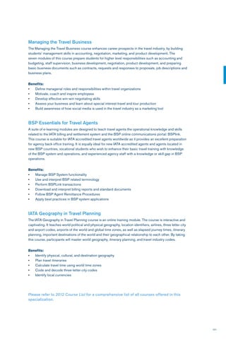 101
Managing the Travel Business
The Managing the Travel Business course enhances career prospects in the travel industry, by building
students’ management skills in accounting, negotiation, marketing, and product development. The
seven modules of this course prepare students for higher level responsibilities such as accounting and
budgeting, staff supervision, business development, negotiation, product development, and preparing
basic business documents such as contracts, requests and responses to proposals, job descriptions and
business plans.
Benefits:
•	 Define managerial roles and responsibilities within travel organizations
•	 Motivate, coach and inspire employees
•	 Develop effective win-win negotiating skills
•	 Assess your business and learn about special interest travel and tour production
•	 Build awareness of how social media is used in the travel industry as a marketing tool
BSP Essentials for Travel Agents
A suite of e-learning modules are designed to teach travel agents the operational knowledge and skills
related to the IATA billing and settlement system and the BSP online communications portal: BSPlink.
This course is suitable for IATA accredited travel agents worldwide as it provides an excellent preparation
for agency back office training. It is equally ideal for new IATA accredited agents and agents located in
new BSP countries, vocational students who wish to enhance their basic travel training with knowledge
of the BSP system and operations, and experienced agency staff with a knowledge or skill gap in BSP
operations.
Benefits:
•	 Manage BSP System functionality
•	 Use and interpret BSP related terminology
•	 Perform BSPLink transactions
•	 Download and interpret billing reports and standard documents
•	 Follow BSP Agent Remittance Procedures
•	 Apply best practices in BSP system applications
IATA Geography in Travel Planning
The IATA Geography in Travel Planning course is an online training module. The course is interactive and
captivating. It teaches world political and physical geography, location identifiers, airlines, three letter city
and airport codes, airports of the world and global time zones, as well as elapsed journey times, itinerary
planning, important destinations of the world and their geographical relationship to each other. By taking
this course, participants will master world geography, itinerary planning, and travel industry codes.
Benefits:
•	 Identify physical, cultural, and destination geography
•	 Plan travel itineraries
•	 Calculate travel time using world time zones
•	 Code and decode three-letter city codes
•	 Identify local currencies
Please refer to 2012 Course List for a comprehensive list of all courses offered in this
specialization.
 