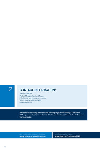 102
IATA TRAVEL AND TOURISM PROGRAM:
www.iata.org/travel-tourism
2012 TRAINING CALENDAR:
www.iata.org/training-2012
CONTACT INFORMATION:
Adelia CANDIDO
Product Manager, Travel and Tourism
IATA Training and Development Institute
Tel: +1 514 874 0202 ext. 3433
candidoa@iata.org
�
Interested in receiving instructor-led training at your own facility? Contact an
IATA representative for a customized in-house training solution that satisfies your
training needs.
 