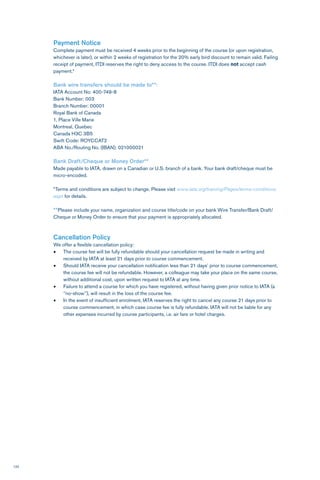 120
Payment Notice
Complete payment must be received 4 weeks prior to the beginning of the course (or upon registration,
whichever is later), or within 2 weeks of registration for the 20% early bird discount to remain valid. Failing
receipt of payment, ITDI reserves the right to deny access to the course. ITDI does not accept cash
payment.*
Bank wire transfers should be made to**:
IATA Account No: 400-749-8
Bank Number: 003
Branch Number: 00001
Royal Bank of Canada
1, Place Ville Marie
Montreal, Quebec
Canada H3C 3B5
Swift Code: ROYCCAT2
ABA No./Routing No. (IBAN): 021000021
Bank Draft/Cheque or Money Order**
Made payable to IATA, drawn on a Canadian or U.S. branch of a bank. Your bank draft/cheque must be
micro-encoded.
*Terms and conditions are subject to change. Please visit www.iata.org/training/Pages/terms-conditions.
aspx for details.
**Please include your name, organization and course title/code on your bank Wire Transfer/Bank Draft/
Cheque or Money Order to ensure that your payment is appropriately allocated.
Cancellation Policy
We offer a flexible cancellation policy:
•	 The course fee will be fully refundable should your cancellation request be made in writing and
received by IATA at least 21 days prior to course commencement.
•	 Should IATA receive your cancellation notification less than 21 days’ prior to course commencement,
the course fee will not be refundable. However, a colleague may take your place on the same course,
without additional cost, upon written request to IATA at any time.
•	 Failure to attend a course for which you have registered, without having given prior notice to IATA (a
‘’no-show’’), will result in the loss of the course fee.
•	 In the event of insufficient enrolment, IATA reserves the right to cancel any course 21 days prior to
course commencement, in which case course fee is fully refundable. IATA will not be liable for any
other expenses incurred by course participants, i.e. air fare or hotel charges.
 