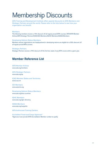 121
Membership Discounts
IATA Training and Development Institute offers special discounts to IATA Members and
Strategic Partners around the world. Please refer to the lists below to see how your
organization can benefit.
Members
The following members receive a 15% discount off all regular priced IATA courses: IATA/IATA Member
Airlines/IATA Strategic Partners/ICAO/ACI Members/IGHC Members/GSSA Members
Developing Nations Status Members
Members whose organizations are headquartered in developing nations are eligible for a 30% discount off
all regular priced IATA courses.
Strategic Partners
Strategic Partners receive a 75% discount off the first two seats of any IATA course within a given year.
Member Reference List
IATA Member Airlines
www.iata.org/members
IATA Strategic Partners
www.iata.org/sp
ICAO Member States and Territories
www.icao.int
ACI Members
www.airports.org
Developing Nations Status Members
www.iata.org/dna-countries
IGHC Members
www.iata.org/ighc-directory
GSSA Members
www.iata.org/cargolink
IATA Authorized Training Centers
Accredited Travel and Cargo Agencies*
*Agencies must provide IATA Accreditation Member number to qualify
 