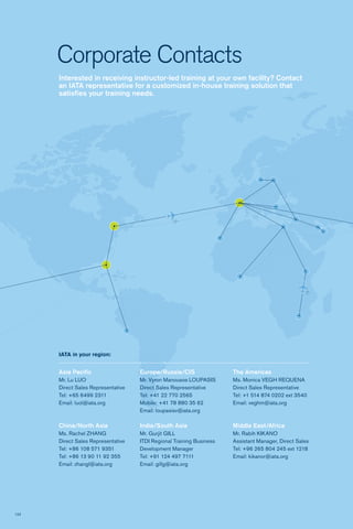 122
Interested in receiving instructor-led training at your own facility? Contact
an IATA representative for a customized in-house training solution that
satisfies your training needs.
Corporate Contacts
Asia Pacific
Mr. Lu LUO
Direct Sales Representative
Tel: +65 6499 2311
Email: luol@iata.org	
China/North Asia
Ms. Rachel ZHANG
Direct Sales Representative
Tel: +86 108 571 9351
Tel: +86 13 90 11 92 355
Email: zhangl@iata.org	
IATA in your region:
Europe/Russia/CIS
Mr. Vyron Manousos LOUPASIS
Direct Sales Representative
Tel: +41 22 770 2565
Mobile: +41 78 880 35 62
Email: loupasisv@iata.org
India/South Asia
Mr. Gurjit GILL
ITDI Regional Training Business
Development Manager
Tel: +91 124 497 7111
Email: gillg@iata.org	
The Americas
Ms. Monica VEGH REQUENA
Direct Sales Representative
Tel: +1 514 874 0202 ext 3540
Email: veghm@iata.org	
Middle East/Africa
Mr. Rabih KIKANO
Assistant Manager, Direct Sales
Tel: +96 265 804 245 ext 1218
Email: kikanor@iata.org	
 