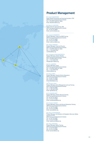 123
Product Management
Mr. Ismail ALBAIDHANI
Head, Global Partnership and Learning Innovation, ITDI
IATA Training and Development Institute
Tel: +1 514 874 0202 Ext. 3632
Email: albaidhani@iata.org
Mr. Maurizio ANICHINI
Head, Instructor-led Learning, ITDI
IATA Training and Development Institute
Tel: +41 22 770 2845
Email: anichinim@iata.org
Ms. Isabella ANDERSON
Product Manager, Cargo and DGR Training
IATA Training and Development Institute
Tel: +41 22 770 2895
Fax: +41 22 770 2681
Email: andersoni@iata.org
Ms. Adelia CANDIDO
Product Manager, Travel and Tourism
IATA Training and Development Institute
Tel: +1 514 874 0202 ext. 3433
Fax: + 1 514 390 6704
candidoa@iata.org
Mr. Constantine HATZIGEORGIOU
Product Manager, Aviation Studies
lATA Training and Development lnstitute
Tel:+1 514 874 0202 ext. 3131
Fax: +1 514 390 6704
hatzigeorgiouc@iata.org
Mr. Elin LAMBREV
Product Manager, Cargo
IATA Training and Development Institute
Tel: +1 514 874 0202 ext. 3462
Fax: +1 514 390 6704
lambreve@iata.org
Mr. Denis LEBEL
Product Manager, Quality & Airline Operations
IATA Training and Development Institute
Tel: +41 22 770 2885
Fax: +41 22 770 2681
Email: lebeld@iata.org
Ms. Theresa LIGHT
Product Manager, Airline Management and Law Training
IATA Training and Development Institute
Tel: +1 305 779-9861
Fax: +1 305 262-2654
Email: lightt@iata.org
Mr. Eli MANDELAWY
Product Manager, Aviation Security Training
IATA Training and Development Institute
Tel: +41 22 770 2975
Fax: +41 22 770 2681
Email: mandelawye@iata.org
Mr. Dimitrios SANOS
Product Manager, Airport and Ground Operations Training
IATA Training and Development Institute
Tel: +41 22 770 2585
Fax: +41 22 770 2865
Email: sanosd@iata.org
Ms. Karen STEPHENSON
Product Manager, Civil Aviation, Air Navigation Services, Safety
and Environment
IATA Training and Development Institute
Tel: +41 22 770 2587
Fax: +41 22 770 2681
Email: stephensonk@iata.org
Ms. Filipa TOSCANO
Product Manager, Safety Training
IATA Training and Development Institute
Tel: +41 22 770 2897
Fax: +41 22 770 2681
Email: toscanof@iata.org
 