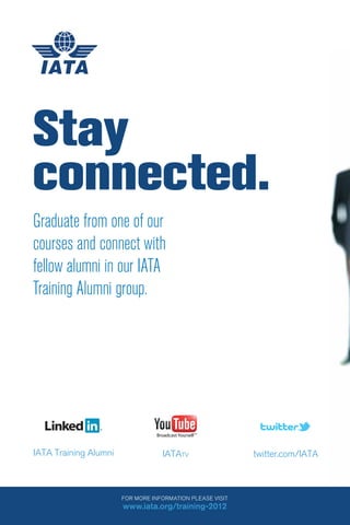 124
FOR MORE INFORMATION PLEASE VISIT
www.iata.org/training-2012
IATA Training Alumni twitter.com/IATAIATATV
Graduate from one of our
courses and connect with
fellow alumni in our IATA
Training Alumni group.
Stay
connected.
 