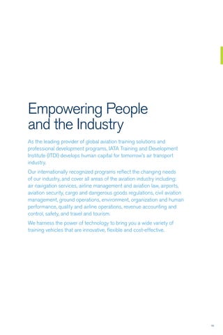 1313
Empowering People
and the Industry
As the leading provider of global aviation training solutions and
professional development programs, IATA Training and Development
Institute (ITDI) develops human capital for tomorrow’s air transport
industry.
Our internationally recognized programs reflect the changing needs
of our industry, and cover all areas of the aviation industry including:
air navigation services, airline management and aviation law, airports,
aviation security, cargo and dangerous goods regulations, civil aviation
management, ground operations, environment, organization and human
performance, quality and airline operations, revenue accounting and
control, safety, and travel and tourism.
We harness the power of technology to bring you a wide variety of
training vehicles that are innovative, flexible and cost-effective.
 