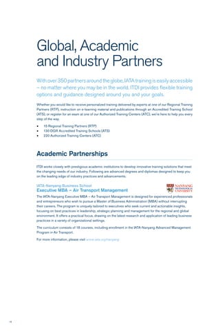 16
Global, Academic
and Industry Partners
With over 350 partners around the globe, IATA training is easily accessible
– no matter where you may be in the world. ITDI provides flexible training
options and guidance designed around you and your goals.
Whether you would like to receive personalized training delivered by experts at one of our Regional Training
Partners (RTP), instruction on e-learning material and publications through an Accredited Training School
(ATS), or register for an exam at one of our Authorized Training Centers (ATC), we’re here to help you every
step of the way.
•	 15 Regional Training Partners (RTP)
•	 130 DGR Accredited Training Schools (ATS)
•	 220 Authorized Training Centers (ATC)
Academic Partnerships
ITDI works closely with prestigious academic institutions to develop innovative training solutions that meet
the changing needs of our industry. Following are advanced degrees and diplomas designed to keep you
on the leading edge of industry practices and advancements.
IATA-Nanyang Business School
Executive MBA – Air Transport Management
The IATA-Nanyang Executive MBA – Air Transport Management is designed for experienced professionals
and entrepreneurs who wish to pursue a Master of Business Administration (MBA) without interrupting
their careers. The program is uniquely tailored to executives who seek current and actionable insights,
focusing on best practices in leadership, strategic planning and management for the regional and global
environment. It offers a practical focus, drawing on the latest research and application of leading business
practices in a variety of organizational settings.
The curriculum consists of 18 courses, including enrollment in the IATA-Nanyang Advanced Management
Program in Air Transport.
For more information, please visit www.iata.org/nanyang
 