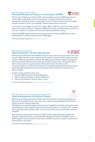 17
IATA-Nanyang Business School
Advanced Management Program in Air Transport (INAMP)
IATA Training and Development Institute (ITDI) and Nanyang Business School (NBS) have partnered
to offer aviation professionals a premier training program, combining industry best practices, an
internationally renowned faculty and a leading-edge curriculum to equip executives with the knowledge
and skills necessary to thrive in an increasingly competitive global aviation environment.
This intensive full-time program is conducted annually at NBS and ITDI over a period of 4 weeks, with two
weeks of the program conducted in Singapore at NBS and two weeks conducted in Geneva at ITDI. The
curriculum consists of 12 modules which cover both industry and leadership aspects.
Additionally, INAMP graduates who meet entry requirements for the Nanyang EMBA Program will be
awarded academic credits toward their Executive MBA degree.
For more information, please visit www.iata.org/nanyang
IATA-University Of Geneva
Advanced Studies in Aviation Management
IATA Training and Development Institute (ITDI) and the University of Geneva have partnered to offer a new
executive degree tailored for aviation professionals. The program, launched in 2010, combines academic
excellence offered by the University of Geneva with highly practical and timely industry knowledge and
practices provided by ITDI. Spanning the full scope of aviation business issues, this executive degree
offers a unique opportunity to gain specialized training while earning full academic credit.
Courses are offered in a convenient 3-day format to accommodate working professionals and are jointly
conducted by IATA Registered Instructors and University of Geneva Professors at the University of
Geneva and IATA.
Academic credit is available on three levels:
•	 Executive MBA specialized in Aviation Management
•	 Diploma of Advanced Studies in Aviation Management
•	 Executive Certificates for individual aviation courses
For more information, please visit www.iata.org/university-geneva
IATA-Stanford Center For Professional Development
Aviation Management Certification Program
IATA Training and Development Institute (ITDI) and the Stanford Center of Professional Development,
Stanford University (Stanford) have partnered to offer an exclusive Aviation Management Certification
Program for aviation industry professionals.
ITDI’s Distance Learning Technology combines business management and aviation training with the goal
of developing new aviation leaders to guide the next century of excellence in air transport. The curriculum
offers participants unique flexibility to learn at their own pace while acquiring internationally-recognized
credentials.
Upon completion, graduates will receive the new IATA - Stanford Aviation Management Certificate
and will be registered with IATA as a Certified Aviation Management Professional (AvMP). This new
AvMP designation may be placed after one’s name on business materials as a symbol of excellence and
professionalism in the industry.
For more information, please visit www.iata.org/stanford
 
