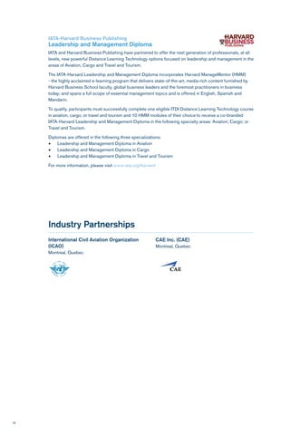 18
Industry Partnerships
International Civil Aviation Organization
(ICAO)
Montreal, Quebec
CAE Inc. (CAE)
Montreal, Quebec
IATA-Harvard Business Publishing
Leadership and Management Diploma
IATA and Harvard Business Publishing have partnered to offer the next generation of professionals, at all
levels, new powerful Distance Learning Technology options focused on leadership and management in the
areas of Aviation, Cargo and Travel and Tourism.
The IATA-Harvard Leadership and Management Diploma incorporates Harvard ManageMentor (HMM)
- the highly acclaimed e-learning program that delivers state-of-the-art, media-rich content furnished by
Harvard Business School faculty, global business leaders and the foremost practitioners in business
today; and spans a full scope of essential management topics and is offered in English, Spanish and
Mandarin.
To qualify, participants must successfully complete one eligible ITDI Distance Learning Technology course
in aviation, cargo, or travel and tourism and 10 HMM modules of their choice to receive a co-branded
IATA-Harvard Leadership and Management Diploma in the following specialty areas: Aviation; Cargo; or
Travel and Tourism.
Diplomas are offered in the following three specializations:
•	 Leadership and Management Diploma in Aviation
•	 Leadership and Management Diploma in Cargo
•	 Leadership and Management Diploma in Travel and Tourism
For more information, please visit www.iata.org/harvard
 