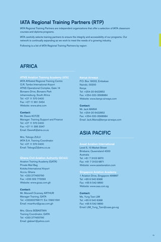 19
IATA Regional Training Partners (RTP)
IATA Regional Training Partners are independent organizations that offer a selection of IATA classroom
courses and diploma programs.
IATA carefully selects training partners to ensure the integrity and accessibility of our programs. Our
network is continually expanding as we work to meet the needs of a growing industry.
Following is a list of IATA Regional Training Partners by region:
AFRICA
ATNS Aviation Training Academy (ATA)
IATA Affiliated Regional Training Centre
O.R. Tambo International Airport
ATNS Operational Complex, Gate 14
Bonaero Drive, Bonaero Park
Johannesburg, South Africa
Tel: +27 11 570 0400
Fax: +27 11 961 0454
Website: www.atns.com
Contact:
Mr. Dawie KOTZE
Manager: Training Support and Finance
Tel: +27 11 570 0400
Fax: +27 11 395 3347
Email: DawieK@atns.co.za
Mrs. Tebogo ZULU
IATA S.A. Training Coordinator
Tel: +27 11 570 0400
Email: TebogoZ@atns.co.za
Ghana Civil Aviation Authority (GCAA)
Aviation Training Academy (GATA)
Private Mail Bag
Kotoka International Airport
Accra, Ghana
Tel: +233 277455790
Fax: +233 302 773293
Website: www.gcaa.com.gh
Contact:
Mr. Maxwell Ocansey ARTHUR
Manager Training, GATA
Tel: +233302766171 Ext 1590/1591
Email: moarthur@gcaa.com.gh
Mrs. Gloria SEBASTIAN
Training Coordinator, GATA
Tel: +233 277455790
Email: glabse1@yahoo.com
Kenya Airways
P.O. Box 19002, Embakasi
Nairobi, 00200
Kenya
Tel: +254-20 6422852
Fax: +254-020-3568984
Website: www.kenya-airways.com
Contact:
Mr. Jack MAINA
Tel: +254-20 6422852
Fax: +254-020-3568984
Email: Jack.Maina@kenya-airways.com
ASIA PACIFIC
Asset Aviation International
Level 5, 10 Market Street
Brisbane, Queensland 4000
Australia
Tel: +61 7 3103 6870
Fax: +61 7 3103 6871
Website: www.assetaviation.com
Singapore Aviation Academy
1 Aviation Drive, Singapore 499867
Tel: +65 6 540 6368
Fax: +65 6 542 9890
Website: www.saa.com.sg
Contact:
Ms. Yung Tzen LIM
Tel: +65 6 540 6368
Fax: +65 6 542 9890
Email: LIM_Yung_Tzen@caas.gov.sg
 