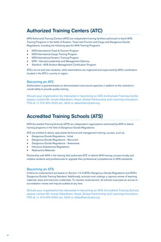 22
Authorized Training Centers (ATC)
IATA Authorized Training Centers (ATC) are independent training facilities authorized to teach IATA
Training Programs in the fields of Aviation, Travel and Tourism and Cargo and Dangerous Goods
Regulations, including the following specific IATA Training Programs:
•	 IATA International Travel & Tourism Program
•	 IATA International Cargo Training Program
•	 IATA International Aviation Training Program
•	 IATA - Harvard Leadership and Management Diploma
•	 Stanford - IATA Aviation Management Certification Program
ATCs recruit and train students, while examinations are organized and supervised by IATA coordinators
located in the ATC’s country or region.
Becoming an ATC
Authorization is granted based on demonstrated instructional expertise in addition to the institution’s
overall ability to provide quality training.
Should your organization be interested in becoming an IATA Authorized Training Center,
please contact Mr. Ismail Albaidhani, Head, Global Partnership and Learning Innovation,
ITDI at +1 514-874-0202 ext. 3632 or albaidhani@iata.org.
Accredited Training Schools (ATS)
IATA Accredited Training Schools (ATS) are independent organizations authorized by IATA to deliver
training programs in the field of Dangerous Goods Regulations.
ATS are entitled to deliver specialized technical and management training courses, such as:
•	 Dangerous Goods Regulations - Initial
•	 Dangerous Goods Regulations - Recurrent
•	 Dangerous Goods Regulations - Awareness
•	 Infectious Substances Regulations
•	 Radioactive Materials
Partnership with IATA in the training field authorizes ATS’ to deliver IATA training courses locally and
enables students and professionals to upgrade their professional competencies to IATA standards.
Becoming an ATS
Criteria for endorsement are based on Section 1.5 of IATA’s Dangerous Goods Regulations and IATA’s
Dangerous Goods Training Standard. Additionally, schools must undergo a rigorous review of teaching
materials, tests and instructor credentials. To maintain endorsement, all schools must pass an annual re-
accreditation review and may be audited at any time.
Should your organization be interested in becoming an IATA Accredited Training School,
please contact Mr. Ismail Albaidhani, Head, Global Partnership and Learning Innovation,
ITDI at +1 514-874-0202 ext. 3632 or albaidhani@iata.org.
 