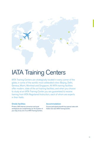23
IATA Training Centers
IATA Training Centers are strategically located in every corner of the
globe, in some of the world’s most celebrated cities: Beijing, Delhi,
Geneva, Miami, Montreal and Singapore. All IATA training facilities
offer modern, state of the art training facilities; and when you choose
to study at an IATA Training Center you are guaranteed to receive
training from IATA Registered Instructors, each of whom are experts
in their fields.
Onsite facilities
Printers, WiFi Internet connection and quiet
workspaces are complimentary for the duration of
your stay at any one of our IATA Training Centers.
Accommodation:
Course participants benefit from special rates with
hotels near each IATA Training Center.
 